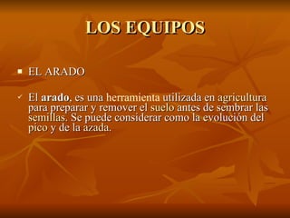 LOS EQUIPOS EL ARADO El  arado , es una  herramienta  utilizada en  agricultura  para preparar y remover el  suelo  antes de sembrar las  semillas . Se puede considerar como la evolución del  pico  y de la  azada . 