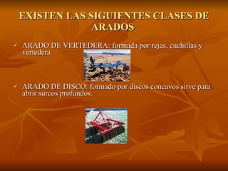 EXISTEN LAS SIGUIENTES CLASES DE ARADOS  ARADO DE VERTEDERA: formada por rejas, cuchillas y vertedera ARADO DE DISCO: formado por discos concavos sirve para abrir surcos profundos. 