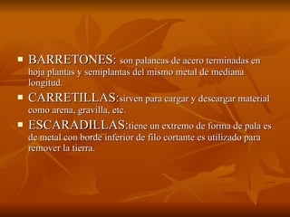 BARRETONES:  son palancas de acero terminadas en hoja plantas y semiplantas del mismo metal de mediana longitud. CARRETILLAS: sirven para cargar y descargar material como arena, gravilla, etc. ESCARADILLAS: tiene un extremo de forma de pala es de metal con borde inferior de filo cortante es utilizado para remover la tierra. 