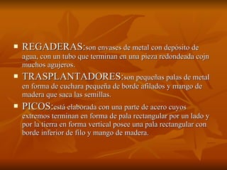 REGADERAS: son envases de metal con depósito de agua, con un tubo que terminan en una pieza redondeada cojn muchos agujeros. TRASPLANTADORES: son pequeñas palas de metal en forma de cuchara pequeña de borde afilados y mango de madera que saca las semillas. PICOS: está elaborada con una parte de acero cuyos extremos terminan en forma de pala rectangular por un lado y por la tierra en forma vertical posee una pala rectangular con borde inferior de filo y mango de madera. 