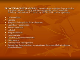PRINCIPIOS ORIENTADORES . Las normas que establece la presente ley se regirán, además de los principios consagrados en la Constitución Política y en el artículo 153 de la Ley 100 de 1993, por los siguientes:  Universalidad.  Equidad Respeto a la integridad del ser humano.  Equilibrio y dinamismo.  Transectorialidad Calidad Responsabilidad Concurrencia Desarrollo humano sostenible Congruencia Precaución en salud pública Respeto por las costumbres y creencias de las comunidades indígenas y minorías étnicas 