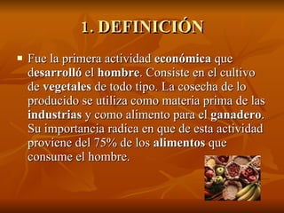 1. DEFINICIÓN Fue la primera actividad  económica  que d esarrolló  el  hombre . Consiste en el cultivo de  vegetales  de todo tipo. La cosecha de lo producido se utiliza como materia prima de las  industrias  y como alimento para el  ganadero . Su importancia radica en que de esta actividad proviene del 75% de los  alimentos  que consume el hombre. 