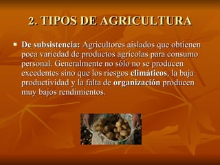 2. TIPOS DE AGRICULTURA De subsistencia:  Agricultores aislados que obtienen poca variedad de productos agrícolas para consumo personal. Generalmente no sólo no se producen excedentes sino que los riesgos  climáticos , la baja productividad y la falta de  organización  producen muy bajos rendimientos. 