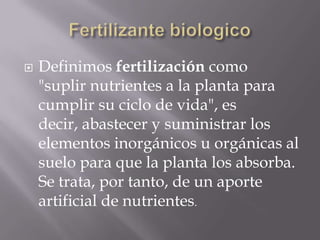  Definimos fertilización como
"suplir nutrientes a la planta para
cumplir su ciclo de vida", es
decir, abastecer y suministrar los
elementos inorgánicos u orgánicas al
suelo para que la planta los absorba.
Se trata, por tanto, de un aporte
artificial de nutrientes.
 