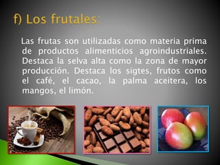 Las frutas son utilizadas como materia prima
de productos alimenticios agroindustriales.
Destaca la selva alta como la zona de mayor
producción. Destaca los sigtes, frutos como
el café, el cacao, la palma aceitera, los
mangos, el limón.
 