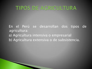 En el Perú se desarrollan dos tipos de
agricultura:
a) Agricultura intensiva o empresarial
b) Agricultura extensiva o de subsistencia.
 