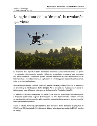 El País – Tecnología
19 JUN 2013 - 04:28 CET
Recopilación del artículo: Lic. Wendy Navia Chambi
La agricultura de los ‘drones’, la revolución
que viene
La revolución de la agricultura de los drones está en ciernes. Asociados hasta ahora a la guerra
y el espionaje, estos pequeños aparatos inteligentes no tripulados empiezan a lavar su imagen
con aplicaciones más cooperativas y útiles como las telecomunicaciones, la monitorización de
la temperatura y el medio ambiente, la exploración de petróleo y gas y las coberturas televisivas,
entre otras muchas funciones.
Una de las aplicaciones con más potencial, además de la seguridad pública, es la agricultura
de precisión y la monitorización de los campos. Así lo asegura una investigación reciente de
la Asociación para el Sistema Internacional de Aparatos No Tripulados (AUVSI).
La agricultura de precisión se refiere a la utilización de sensores remotos para escanear plantas
y detectar si están sanas, su grado de hidratación y el ritmo de crecimiento. También comporta
un uso selectivo de los nutrientes y los pesticidas que cada planta requiere, reduciendo así el
coste y el impacto ambiental.
Según el estudio, “la repercusión económica de la aplicación de los drones en la agricultura de
EE UU en el 2015 sería de 2.096 millones de dólares, además de la creación de 21.565 puestos
de trabajo”.
 