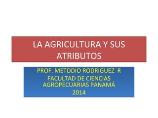 LA AGRICULTURA Y SUS
ATRIBUTOS
PROF. METODIO RODRIGUEZ R
FACULTAD DE CIENCIAS
AGROPECUARIAS PANAMÁ
2014
PROF. METODIO RODRIGUEZ R
FACULTAD DE CIENCIAS
AGROPECUARIAS PANAMÁ
2014
 