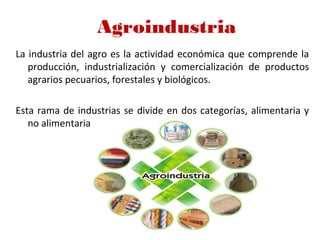 Agroindustria
La industria del agro es la actividad económica que comprende la
producción, industrialización y comercialización de productos
agrarios pecuarios, forestales y biológicos.
Esta rama de industrias se divide en dos categorías, alimentaria y
no alimentaria
 