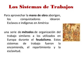 Los Sistemas de Trabajos
Para aprovechar la mano de obra aborigen,
los conquistadores idearon
Esclavos e indígenas en América
una serie de métodos de organización del
trabajo similares a los utilizados en
Europa durante el feudalismo. Estos
sistemas de trabajo fueron la
encomienda, el repartimiento y la
esclavitud.
 