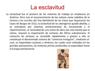 La esclavitud
La esclavitud fue el primero de los sistemas de trabajo en emplearse en
América. Pero tras el reconocimiento de los nativos como súbditos de la
Corona y los escritos del fray Bartolomé de las Casas que impulsaron las
Leyes de Burgos de 1512, la esclavitud de los aborígenes quedó abolida, y
se reemplazó por sistemas semiesclavistas (la encomienda y el
repartimiento). La necesidad de una mano de obra aún más barata que la
nativa, impulsó la importación de esclavos del África subsahariana. El
comercio de esclavos se consolidó rápidamente y gracias a ello se
constituyó el denominado sistema de "comercio triangular", mediante el
cual, se importaban esclavos a América, los cuales eran utilizados en las
grandes plantaciones, las materias primas producidas se exportaban hacia
la Europa preindustrial.
 