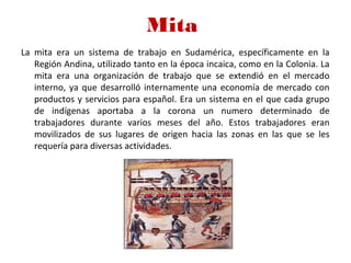 Mita 
La mita era un sistema de trabajo en Sudamérica, específicamente en la
Región Andina, utilizado tanto en la época incaica, como en la Colonia. La
mita era una organización de trabajo que se extendió en el mercado
interno, ya que desarrolló internamente una economía de mercado con
productos y servicios para español. Era un sistema en el que cada grupo
de indígenas aportaba a la corona un numero determinado de
trabajadores durante varios meses del año. Estos trabajadores eran
movilizados de sus lugares de origen hacia las zonas en las que se les
requería para diversas actividades.
 