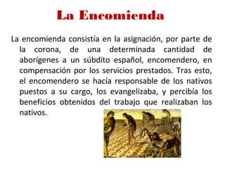 La Encomienda 
La encomienda consistía en la asignación, por parte de
la corona, de una determinada cantidad de
aborígenes a un súbdito español, encomendero, en
compensación por los servicios prestados. Tras esto,
el encomendero se hacía responsable de los nativos
puestos a su cargo, los evangelizaba, y percibía los
beneficios obtenidos del trabajo que realizaban los
nativos.
 