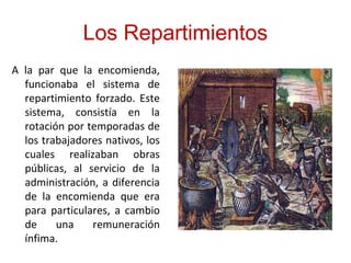 Los Repartimientos
A la par que la encomienda,
funcionaba el sistema de
repartimiento forzado. Este
sistema, consistía en la
rotación por temporadas de
los trabajadores nativos, los
cuales realizaban obras
públicas, al servicio de la
administración, a diferencia
de la encomienda que era
para particulares, a cambio
de una remuneración
ínfima.
 