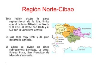 Región Norte-Cibao
Esta región ocupa la parte
septentrional de la isla, limite
con el océano Atlántico al Norte
y al Este, al Oeste con Haití y al
Sur con la Cordillera Central.
Es una zona muy fértil y de gran
desarrollo agrícola.
El Cibao se divide en cinco
subregiones: Santiago, La Vega,
Puerto Plata, San Francisco de
Macorís y Valverde.
.
 