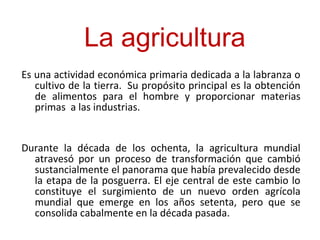 Es una actividad económica primaria dedicada a la labranza o
cultivo de la tierra. Su propósito principal es la obtención
de alimentos para el hombre y proporcionar materias
primas a las industrias.
Durante la década de los ochenta, la agricultura mundial
atravesó por un proceso de transformación que cambió
sustancialmente el panorama que había prevalecido desde
la etapa de la posguerra. El eje central de este cambio lo
constituye el surgimiento de un nuevo orden agrícola
mundial que emerge en los años setenta, pero que se
consolida cabalmente en la década pasada.
La agricultura
 