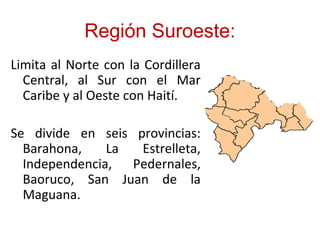 Región Suroeste:
Limita al Norte con la Cordillera
Central, al Sur con el Mar
Caribe y al Oeste con Haití.
Se divide en seis provincias:
Barahona, La Estrelleta,
Independencia, Pedernales,
Baoruco, San Juan de la
Maguana.
 