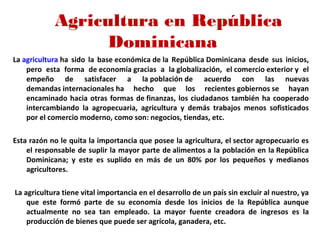 Agricultura en República
Dominicana
La agricultura ha  sido  la  base económica de la  República Dominicana  desde  sus  inicios, 
pero  esta  forma  de economía gracias  a  la globalización,  el comercio exterior y  el 
empeño  de  satisfacer  a  la población de  acuerdo  con  las  nuevas 
demandas internacionales ha  hecho  que  los  recientes gobiernos se  hayan 
encaminado hacia otras formas de finanzas, los ciudadanos también ha cooperado 
intercambiando  la  agropecuaria,  agricultura  y  demás  trabajos  menos  sofisticados 
por el comercio moderno, como son: negocios, tiendas, etc. 
       
Esta razón no le quita la importancia que posee la agricultura, el sector agropecuario es 
el responsable de suplir la mayor parte de alimentos a la población en la República 
Dominicana;  y  este  es  suplido  en  más  de  un  80%  por  los  pequeños  y  medianos 
agricultores.
 La agricultura tiene vital importancia en el desarrollo de un país sin excluir al nuestro, ya 
que  este  formó  parte  de  su  economía  desde  los  inicios  de  la  República  aunque 
actualmente  no  sea  tan  empleado.  La  mayor  fuente  creadora  de  ingresos  es  la 
producción de bienes que puede ser agrícola, ganadera, etc.
 