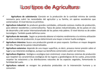            Agricultura  de  subsistencia: Consiste en la producción de la cantidad mínima de comida
necesaria para cubrir las necesidades del agricultor y su familia, sin apenas excedentes que
comercializar. El nivel técnico es primitivo.
 Agricultura industrial: Se producen grandes cantidades, utilizando costosos medios de producción,
para obtener excedentes y comercializarlos. Típica de países industrializados, de los países en vías
de desarrollo y del sector internacionalizado de los países más pobres. El nivel técnico es de orden
tecnológico. También puede definirse como
 Agricultura de mercado. Según se pretenda obtener el máximo rendimiento o la mínima utilización
de otros medios de producción, lo que determinará una mayor o menor huella ecológica:
 Agricultura intensiva: busca una producción grande en poco espacio. Conlleva un mayor desgaste
del sitio. Propia de los países industrializados.
 Agricultura extensiva: depende de una mayor superficie, es decir, provoca menor presión sobre el
lugar y sus relaciones ecológicas, aunque sus beneficios comerciales suelen ser menores.
 Agricultura Orgánica: biológica o ecológica (son sinónimos): crean diversos sistemas de producción
que respeten las características ecológicas de los lugares y geobiológicas de los suelos, procurando
respetar las estaciones y las distribuciones naturales de las especies vegetales, fomentando la
fertilidad del suelo.
 Agricultura  natural: se recogen los productos producidos sin la intervención humana y se
consumen.
Los tipos de Agricultura
 