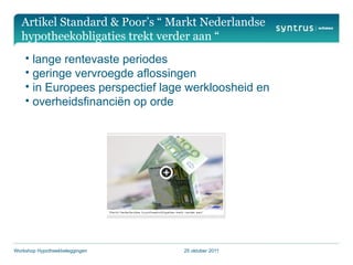 Artikel Standard & Poor’s “ Markt Nederlandse
   hypotheekobligaties trekt verder aan “
    • lange rentevaste periodes
    • geringe vervroegde aflossingen
    • in Europees perspectief lage werkloosheid en
    • overheidsfinanciën op orde




Workshop Hypotheekbeleggingen    25 oktober 2011
 