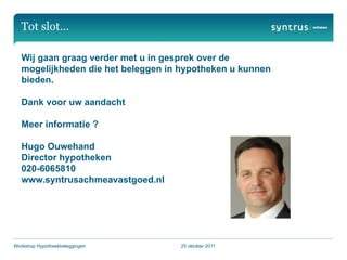 Tot slot…

   Wij gaan graag verder met u in gesprek over de
   mogelijkheden die het beleggen in hypotheken u kunnen
   bieden.

   Dank voor uw aandacht

   Meer informatie ?

   Hugo Ouwehand
   Director hypotheken
   020-6065810
   www.syntrusachmeavastgoed.nl




Workshop Hypotheekbeleggingen       25 oktober 2011
 