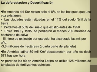 La deforestación y Desertificación

•En América del Sur restan solo el 8% de los bosques que una
vez existieron.
• Las ciudades están situadas en el 11% del suelo fértil de la
tierra
• Perdimos el 50% del suelo que existió antes de 1950
• Entre 1980 y 1995, se perdieron al menos 200 millones de
hectáreas de selva
  El ritmo de extinción por especie, ha alcanzado las mil por
año.
•3,6 millones de hectáreas (cuarta parte del planeta)
•En América latina 50 mil Km2 desaparecen por año es decir
571 has por hora
•A partir de los 90 en América Latina se utiliza 125 millones de
toneladas de fertilizantes químicos.
 