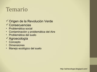 Temario
 Origen de la Revolución Verde
 Consecuencias
• Problemática social
• Contaminación y problemática del Aire
• Problemática del suelo
 Agroecología
• Concepto
• Dimensiones
• Manejo ecológico del suelo




                                          http://adriecologia.blogspot.com/
 