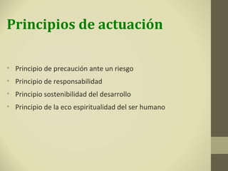 Principios de actuación

• Principio de precaución ante un riesgo
• Principio de responsabilidad
• Principio sostenibilidad del desarrollo
• Principio de la eco espiritualidad del ser humano
 