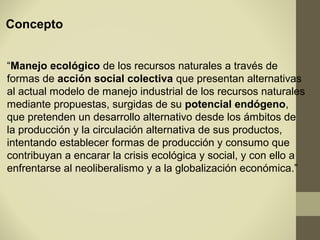 Concepto


“Manejo ecológico de los recursos naturales a través de
formas de acción social colectiva que presentan alternativas
al actual modelo de manejo industrial de los recursos naturales
mediante propuestas, surgidas de su potencial endógeno,
que pretenden un desarrollo alternativo desde los ámbitos de
la producción y la circulación alternativa de sus productos,
intentando establecer formas de producción y consumo que
contribuyan a encarar la crisis ecológica y social, y con ello a
enfrentarse al neoliberalismo y a la globalización económica.”
 