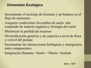 Dimensión Ecológico

• Incrementar el reciclaje de biomasa y un balance en el
  flujo de nutrientes
• Asegurar condiciones favorables de suelo: alto
  contenido de materia orgánica y biología del suelo
• Minimizar la perdida de recursos
• Diversificación genética y de especies a nivel de finca
  y a nivel del paisaje
• Incrementar las interacciones biológicas y sinergismos
  entre componentes.
• Integración Humano +Suelo + Planta +Animal.


                                           Altieri, 1997
 