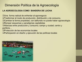 Dimensión Política de la Agroecología
LA AGROECOLOGIA COMO BANDERA DE LUCHA

Una forma radical de enfrentar al agronegocio
Trasformar el modo de producción, distribución y de consumo.
Cambiar la forma propiedad, con latifundio no puede haber agroecología
Romper esquemas y paradigmas capitalistas
Alianzas entre producción y consumo; campo y ciudad; centro y
periferia…
Protección de las economías locales
Participación en diseño y ejecución de las políticas locales
 