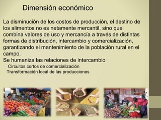 Dimensión económico
La disminución de los costos de producción, el destino de
los alimentos no es netamente mercantil, sino que
combina valores de uso y mercancía a través de distintas
formas de distribución, intercambio y comercialización,
garantizando el mantenimiento de la población rural en el
campo.
Se humaniza las relaciones de intercambio
 Circuitos cortos de comercialización
 Transformación local de las producciones
 