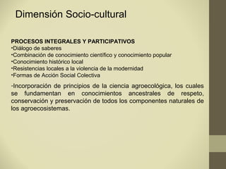 Dimensión Socio-cultural

PROCESOS INTEGRALES Y PARTICIPATIVOS
•Diálogo de saberes
•Combinación de conocimiento científico y conocimiento popular
•Conocimiento histórico local
•Resistencias locales a la violencia de la modernidad
•Formas de Acción Social Colectiva
-Incorporación de principios de la ciencia agroecológica, los cuales
se fundamentan en conocimientos ancestrales de respeto,
conservación y preservación de todos los componentes naturales de
los agroecosistemas.
 