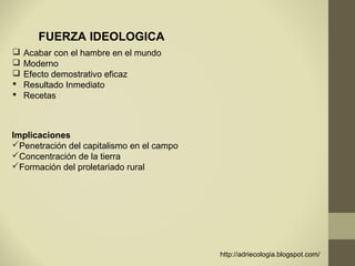 FUERZA IDEOLOGICA
   Acabar con el hambre en el mundo
   Moderno
   Efecto demostrativo eficaz
   Resultado Inmediato
   Recetas



Implicaciones
Penetración del capitalismo en el campo
Concentración de la tierra
Formación del proletariado rural




                                           http://adriecologia.blogspot.com/
 