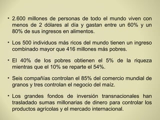 • 2.600 millones de personas de todo el mundo viven con
  menos de 2 dólares al día y gastan entre un 60% y un
  80% de sus ingresos en alimentos.

• Los 500 individuos más ricos del mundo tienen un ingreso
  combinado mayor que 416 millones más pobres.

• El 40% de los pobres obtienen el 5% de la riqueza
  mientras que el 10% se reparte el 54%.

• Seis compañías controlan el 85% del comercio mundial de
  granos y tres controlan el negocio del maíz.

• Los grandes fondos de inversión transnacionales han
  trasladado sumas millonarias de dinero para controlar los
  productos agrícolas y el mercado internacional.
 