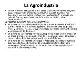 La Agroindustria
• Podemos definir a la agroindustria, como “el sistema integrado que parte
desde la producción primaria agropecuaria, forestal, piscícola, y el
beneficio o transformación, hasta la comercialización del producto, sin
dejar de lado los aspectos de administración, mercadotecnia y
financiamiento”.
LO PODEMOS CLASIFICAR DE LA SIGUIENTE MANERA:
• En el nivel de transformación cero (0), los productos son conservados sin
sufrir cambios en la estructura. Ejemplos: almacenamiento de granos,
frutas y hortalizas frescas, café, pasteurización de leche entera ,y beneficio
y almacenamiento de carnes.
• En el nivel de transformación uno (1), los productos son transformados en
un grado primario. Ejemplos: harinas de cereales, espárragos congelados,
jugos y pulpas de frutas, azúcar, aceite esencial de limón.
• En el nivel de transformación dos (2), la modificación de los productos va
acompañada de combinaciones de productos transformados y semi-
procesados. Ejemplos: conservas de varios tipos, alimentos dietéticos,
embutidos, platos preparados.
 