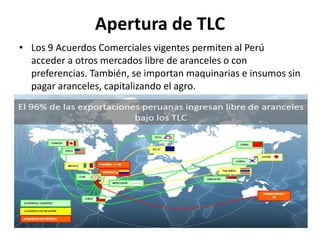 Apertura de TLC
• Los 9 Acuerdos Comerciales vigentes permiten al Perú
acceder a otros mercados libre de aranceles o con
preferencias. También, se importan maquinarias e insumos sin
pagar aranceles, capitalizando el agro.
 