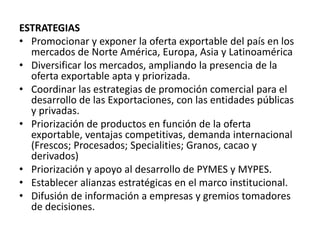 ESTRATEGIAS
• Promocionar y exponer la oferta exportable del país en los
mercados de Norte América, Europa, Asia y Latinoamérica
• Diversificar los mercados, ampliando la presencia de la
oferta exportable apta y priorizada.
• Coordinar las estrategias de promoción comercial para el
desarrollo de las Exportaciones, con las entidades públicas
y privadas.
• Priorización de productos en función de la oferta
exportable, ventajas competitivas, demanda internacional
(Frescos; Procesados; Specialities; Granos, cacao y
derivados)
• Priorización y apoyo al desarrollo de PYMES y MYPES.
• Establecer alianzas estratégicas en el marco institucional.
• Difusión de información a empresas y gremios tomadores
de decisiones.
 