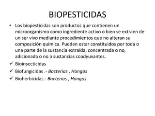 BIOPESTICIDAS
• Los biopesticidas son productos que contienen un
microorganismo como ingrediente activo o bien se extraen de
un ser vivo mediante procedimientos que no alteran su
composición química. Pueden estar constituidos por toda o
una parte de la sustancia extraída, concentrada o no,
adicionada o no a sustancias coadyuvantes.
 Bioinsecticidas
 Biofungicidas .- Bacterias , Hongos
 Bioherbicidas.- Bacterias , Hongos
 