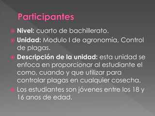  Nivel: cuarto de bachillerato.
 Unidad: Modulo I de agronomía, Control
de plagas.
 Descripción de la unidad: esta unidad se
enfoca en proporcionar al estudiante el
como, cuando y que utilizar para
controlar plagas en cualquier cosecha.
 Los estudiantes son jóvenes entre los 18 y
16 anos de edad.
 