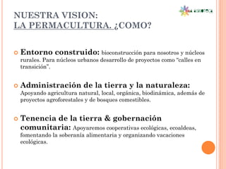 NUESTRA VISION:
LA PERMACULTURA. ¿COMO?


   Entorno construido: bioconstrucción para nosotros y núcleos
    rurales. Para núcleos urbanos desarrollo de proyectos como “calles en
    transición”.


   Administración de la tierra y la naturaleza:
    Apoyando agricultura natural, local, orgánica, biodinámica, además de
    proyectos agroforestales y de bosques comestibles.


   Tenencia de la tierra & gobernación
    comunitaria: Apoyaremos cooperativas ecológicas, ecoaldeas,
    fomentando la soberanía alimentaria y organizando vacaciones
    ecológicas.
 