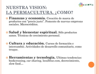 NUESTRA VISION:
LA PERMACULTURA. ¿COMO?
   Finanzas y economía. Creación de marca de
    productos con “precio justo”. Fomento de nuevas empresas
    sociales. Microcréditos.

   Salud y bienestar espiritual. Sólo productos
    sanos. Técnicas de crecimiento personal.

   Cultura y educación. Cursos de formación e
    intercambio. Actividades de desarrollo comunitario, como
    truque.

   Herramientas y tecnología. Ultimas tendencias:
    bookcrossing, car sharing, localblue.com, decrecimiento,
    slow food…
 