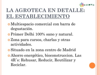 LA AGROTECA EN DETALLE:
EL ESTABLECIMIENTO
 Multiespacio   comercial con barra de
  degustación.
 Primer Delhi 100% sano y natural.

 Zona para cursos, charlas y otras
  actividades.
 Situado en la zona centro de Madrid

 Ahorro energético, bioconstruccion. Las
  4R´s: Rehusar, Reducir, Reutilizar y
  Reciclar.
 