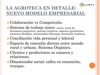 LA AGROTECA EN DETALLE:
NUEVO MODELO EMPRESARIAL
 Colaboración vs Competición.
 Sistema de trabajo único: socios, toma de
 decisiones equitativa, puestos rotativos, salarios igualitarios,
 contratos flexibles, intercambio liderazgo, formación continua.
 Conciliación vida personal y laboral
 Espacio de conexión directa entre mundo
  rural y urbano. Sistema Orgánico.
 Clientes y productores se conocen y
  relacionan.
 Dinamizador social: calles en transición,
  trueque.
 