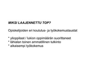 MIKSI LAAJENNETTU TOP? Opiskelijoiden eri koulutus- ja työkokemustaustat * ylioppilaat / lukion oppimäärän suorittaneet * lähialan toinen ammatillinen tutkinto * aikaisempi työkokemus 