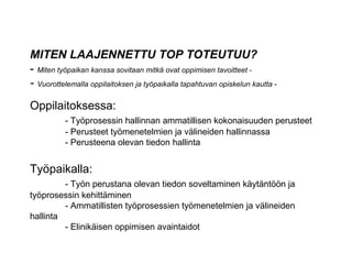 MITEN LAAJENNETTU TOP TOTEUTUU? -  Miten työpaikan kanssa sovitaan mitkä ovat oppimisen tavoitteet -  -  Vuorottelemalla oppilaitoksen ja työpaikalla tapahtuvan opiskelun kautta  - Oppilaitoksessa: - Työprosessin hallinnan ammatillisen kokonaisuuden perusteet - Perusteet työmenetelmien ja välineiden hallinnassa - Perusteena olevan tiedon hallinta   Työpaikalla: - Työn perustana olevan tiedon soveltaminen käytäntöön ja  työprosessin kehittäminen - Ammatillisten työprosessien työmenetelmien ja välineiden  hallinta - Elinikäisen oppimisen avaintaidot 