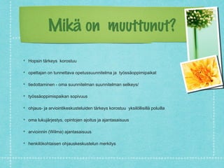 Mikä on muuttunut?

Hopsin tärkeys korostuu

opettajan on tunnettava opetussuunnitelma ja työssäoppimipaikat

tiedottaminen - oma suunnitelman suunnitelman selkeys/

työssäoppimispaikan sopivuus

ohjaus- ja arviointikeskusteluiden tärkeys korostuu yksilöllisillä poluilla

oma lukujärjestys, opintojen ajoitus ja ajantasaisuus

arvioinnin (Wilma) ajantasaisuus

henkilökohtaisen ohjauskeskustelun merkitys
 