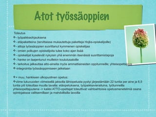Atot työssäoppien
Toteutus
- työpaikkaohjauksena
- etäpaketteina (tarvittaissa mukautettuja paketteja Hojks-opiskelijoille)
- attoja työssäoppien suorittanut kymmenen opiskelijaa
- omien polkujen opiskelijoita tulee koko ajan lisää
- opiskelijat kyselevät nykyisin yhä enemmän itsenäisiä suorittamistapoja
- hanke on laajentunut muillekin koulutusaloille
- tarkoitus jalkauttaa atto-aineita myös ammattiaineiden oppitunneille; yhteisopettajuus
-integrointia työssäoppimiseen jatketaan
+ muu, hankkeen ulkopuolinen opetus:
viime lukuvuoden viimeisellä jaksolla lähiopetusta pystyi järjestämään 22 tuntia per aine ja 6,5
tuntia piti toteuttaa muulla tavalla: etäopetuksena, työpaikkavierailuina, työtunneilla
yhteisopettajuutena -> kaikki ATTO-opettajat toteuttivat vaihtoehtoisia opetusmenetelmiä osana
opintojaksoa valitsemillaan ja mahdollisilla tavoilla
 