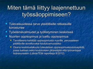 Miten tämä liittyy laajennettuun
          työssäoppimiseen?
   Tulevaisuudessa tarve yksilöllisille ratkaisuille
    korostunee
   Työelämävalmiudet ja työllistyminen keskiössä
   Nuorten oppisopimus ja tuettu oppisopimus
        Tavoitteena kehittää oppisopimusta nuorille, perusasteen
         päättäville soveltuvaksi koulutusmuodoksi
        Osana koulutustakuuta toteutetaan oppisopimuskoulutuspilotti,
         jossa tuetaan sekä koulutuksen järjestäjää että työnantajaa
         lisäresurssein (LähdeTEM raportteja 8/2012)
 