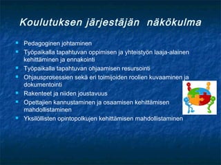 Koulutuksen järjestäjän näkökulma
   Pedagoginen johtaminen
   Työpaikalla tapahtuvan oppimisen ja yhteistyön laaja-alainen
    kehittäminen ja ennakointi
   Työpaikalla tapahtuvan ohjaamisen resursointi
   Ohjausprosessien sekä eri toimijoiden roolien kuvaaminen ja
    dokumentointi
   Rakenteet ja niiden joustavuus
   Opettajien kannustaminen ja osaamisen kehittämisen
    mahdollistaminen
   Yksilöllisten opintopolkujen kehittämisen mahdollistaminen
 